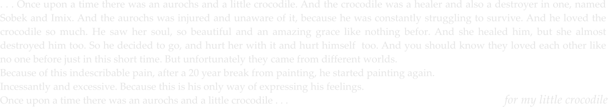 for my little crocodile   . . . Once upon a time there was an aurochs and a little crocodile. And the crocodile was a healer and also a destroyer in one, named Sobek and Imix. And the aurochs was injured and unaware of it, because he was constantly struggling to survive. And he loved the crocodile so much. He saw her soul, so beautiful and an amazing grace like nothing befor. And she healed him, but she almost destroyed him too. So he decided to go, and hurt her with it and hurt himself  too. And you should know they loved each other like no one before just in this short time. But unfortunately they came from different worlds.  Because of this indescribable pain, after a 20 year break from painting, he started painting again. Incessantly and excessive. Because this is his only way of expressing his feelings. Once upon a time there was an aurochs and a little crocodile . . .