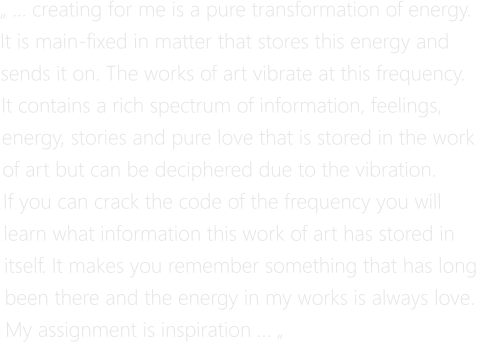 „ … creating for me is a pure transformation of energy.  It is main-fixed in matter that stores this energy and  sends it on. The works of art vibrate at this frequency. It contains a rich spectrum of information, feelings,  energy, stories and pure love that is stored in the work  of art but can be deciphered due to the vibration.  If you can crack the code of the frequency you will  learn what information this work of art has stored in  itself. It makes you remember something that has long  been there and the energy in my works is always love. My assignment is inspiration … „